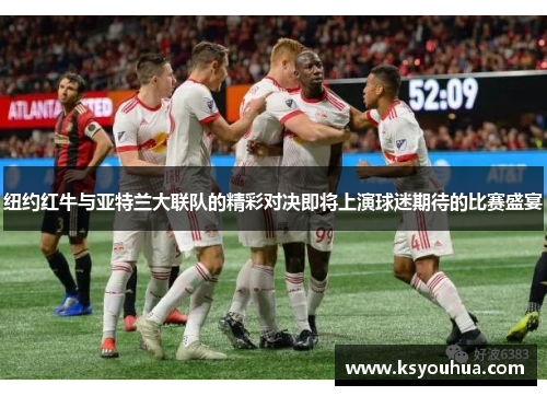 纽约红牛与亚特兰大联队的精彩对决即将上演球迷期待的比赛盛宴